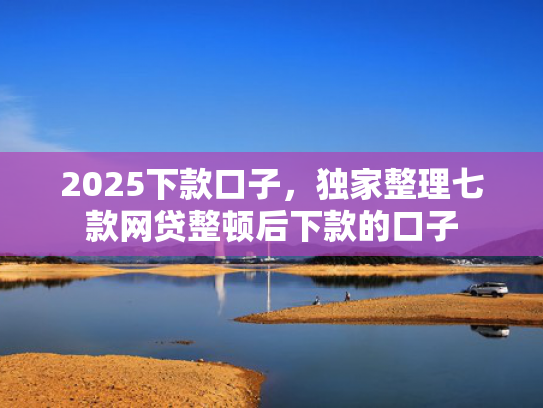 2025下款口子，独家整理七款网贷整顿后下款的口子