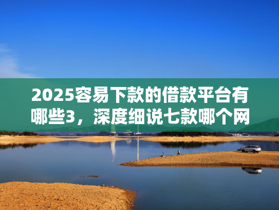 2025容易下款的借款平台有哪些3，深度细说七款哪个网贷口子下款快  第1张