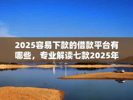 2025容易下款的借款平台有哪些，专业解读七款2025年网贷下款口子  第1张