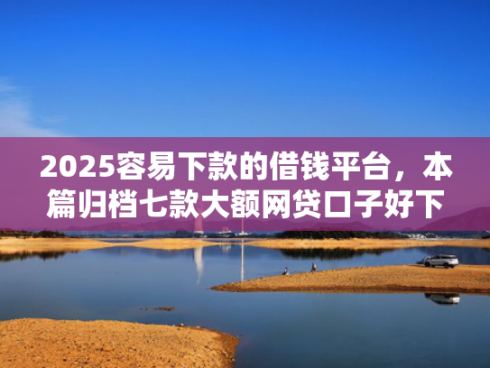 2025容易下款的借钱平台，本篇归档七款大额网贷口子好下款  第1张