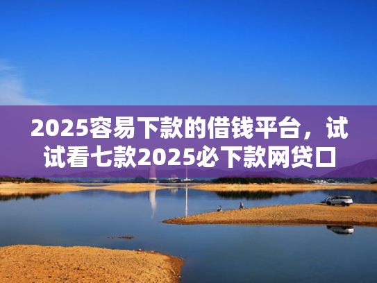 2025容易下款的借钱平台，试试看七款2025必下款网贷口子  第1张