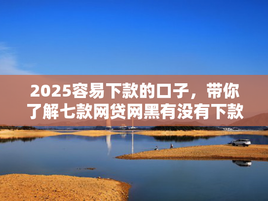 2025容易下款的口子，带你了解七款网贷网黑有没有下款口子  第1张