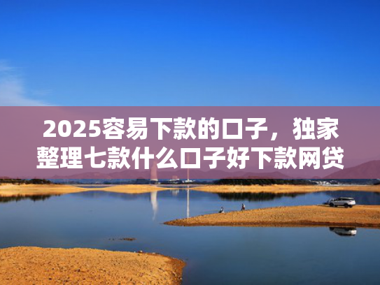2025容易下款的口子，独家整理七款什么口子好下款网贷  第1张