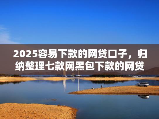 2025容易下款的网贷口子，归纳整理七款网黑包下款的网贷口子