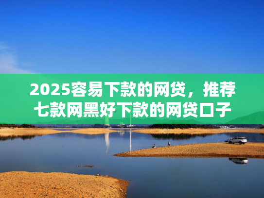 2025容易下款的网贷，推荐七款网黑好下款的网贷口子  第1张