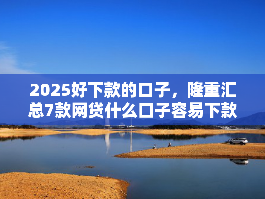 2025好下款的口子，隆重汇总7款网贷什么口子容易下款