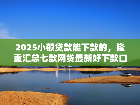 2025小额贷款能下款的，隆重汇总七款网贷最新好下款口子论坛  第1张