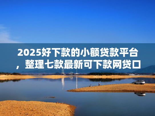 2025好下款的小额贷款平台，整理七款最新可下款网贷口子