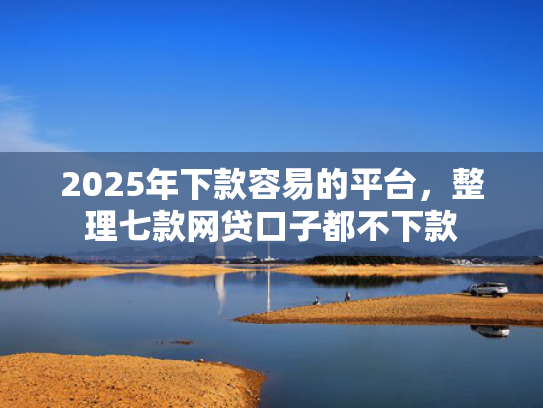 2025年下款容易的平台，整理七款网贷口子都不下款  第1张