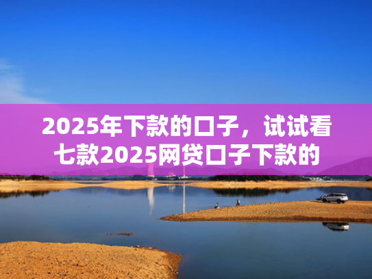 2025年下款的口子，试试看七款2025网贷口子下款的  第1张