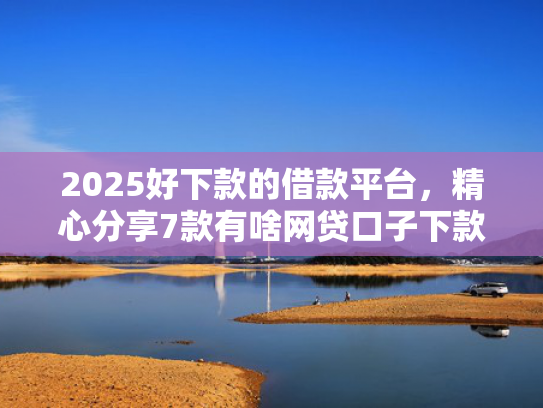2025好下款的借款平台，精心分享7款有啥网贷口子下款