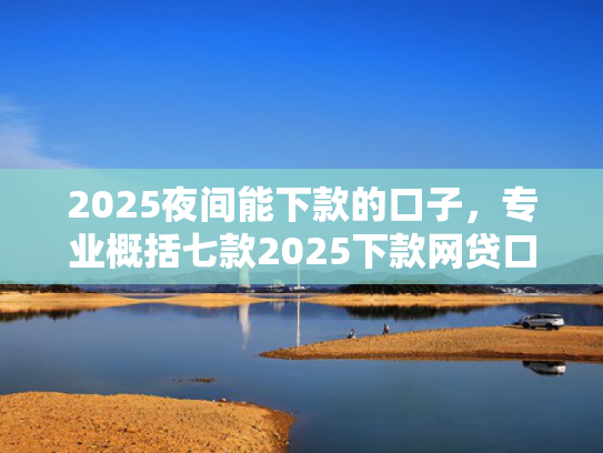 2025夜间能下款的口子，专业概括七款2025下款网贷口子  第1张