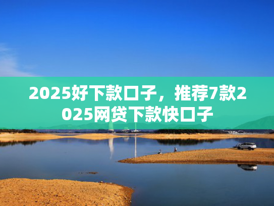 2025好下款口子，推荐7款2025网贷下款快口子