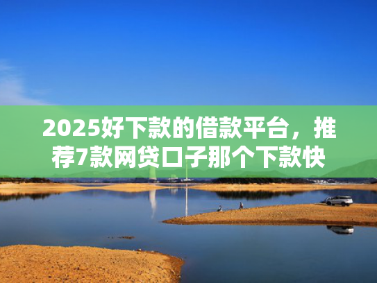 2025好下款的借款平台，推荐7款网贷口子那个下款快