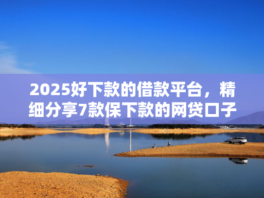2025好下款的借款平台，精细分享7款保下款的网贷口子