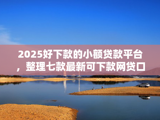 2025好下款的小额贷款平台，整理七款最新可下款网贷口子  第1张