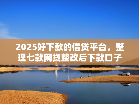 2025好下款的借贷平台，整理七款网贷整改后下款口子