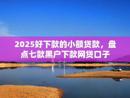 2025好下款的小额贷款，盘点七款黑户下款网贷口子  第1张