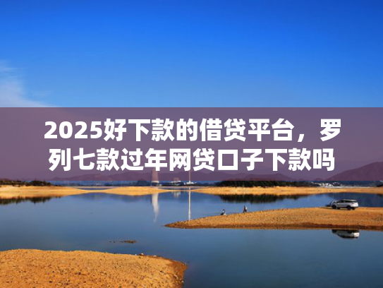 2025好下款的借贷平台，罗列七款过年网贷口子下款吗
