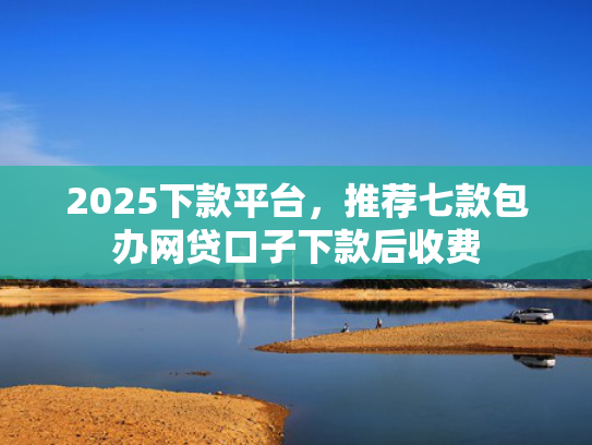 2025下款平台，推荐七款包办网贷口子下款后收费  第1张