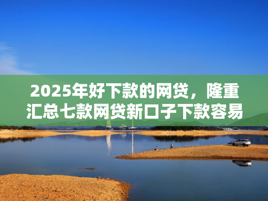 2025年好下款的网贷，隆重汇总七款网贷新口子下款容易  第1张