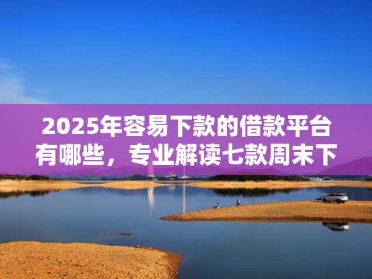 2025年容易下款的借款平台有哪些，专业解读七款周末下款的网贷口子  第1张