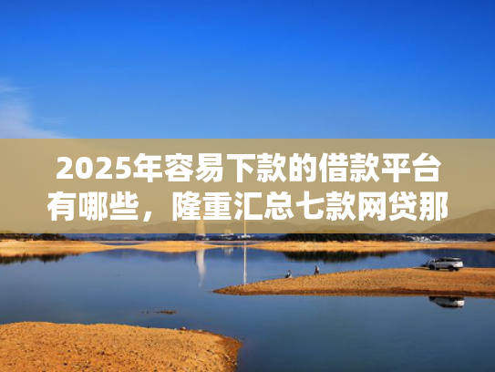2025年容易下款的借款平台有哪些，隆重汇总七款网贷那个口子下款快  第1张