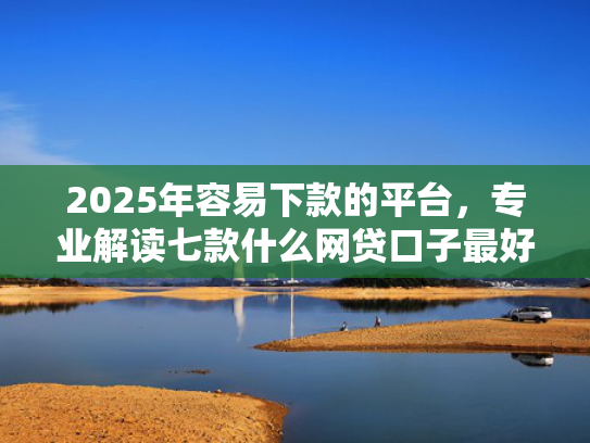 2025年容易下款的平台，专业解读七款什么网贷口子最好下款  第1张