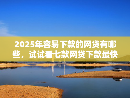 2025年容易下款的网贷有哪些，试试看七款网贷下款最快的口子？  第1张