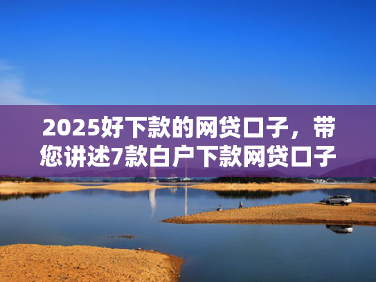 2025好下款的网贷口子，带您讲述7款白户下款网贷口子