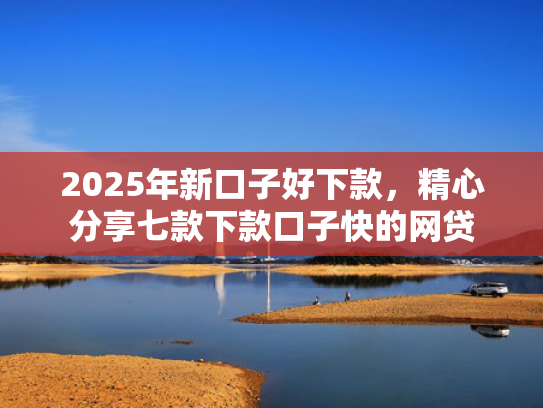 2025年新口子好下款，精心分享七款下款口子快的网贷  第1张