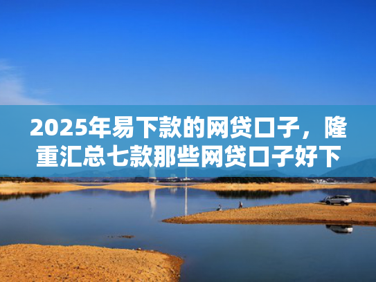 2025年易下款的网贷口子，隆重汇总七款那些网贷口子好下款  第1张