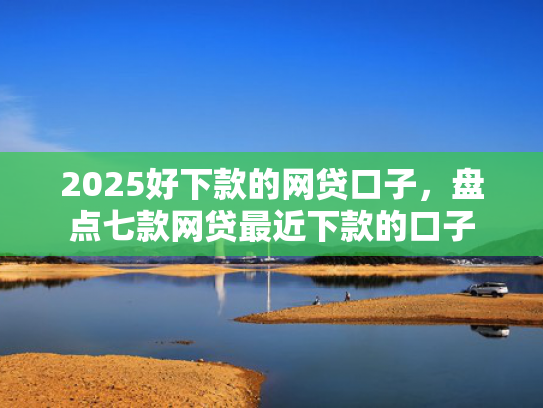 2025好下款的网贷口子，盘点七款网贷最近下款的口子