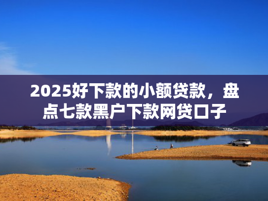 2025好下款的小额贷款，盘点七款黑户下款网贷口子