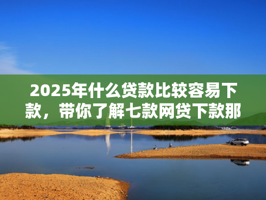 2025年什么贷款比较容易下款，带你了解七款网贷下款那些口子最快  第1张