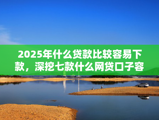 2025年什么贷款比较容易下款，深挖七款什么网贷口子容易下款  第1张