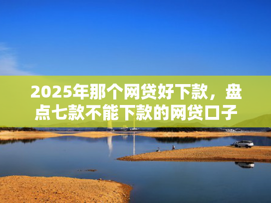 2025年那个网贷好下款，盘点七款不能下款的网贷口子