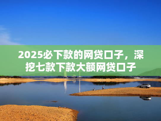 2025必下款的网贷口子，深挖七款下款大额网贷口子  第1张