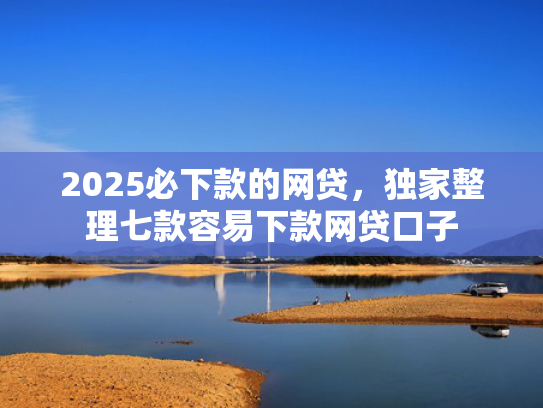 2025必下款的网贷，独家整理七款容易下款网贷口子  第1张