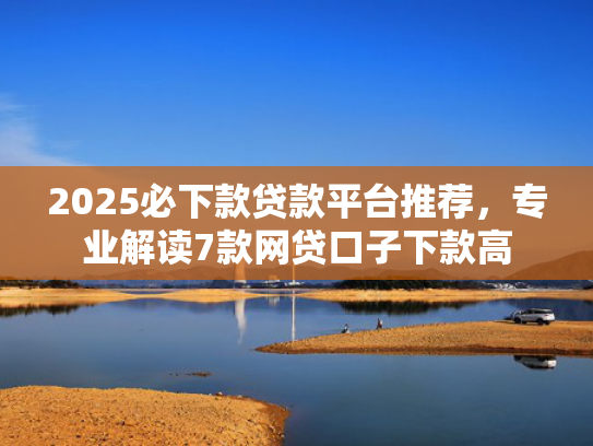 2025必下款贷款平台推荐，专业解读7款网贷口子下款高  第1张