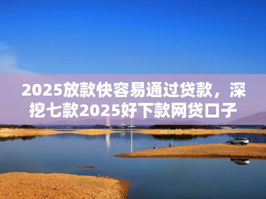 2025放款快容易通过贷款，深挖七款2025好下款网贷口子  第1张