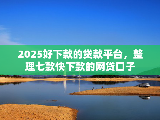 2025好下款的贷款平台，整理七款快下款的网贷口子