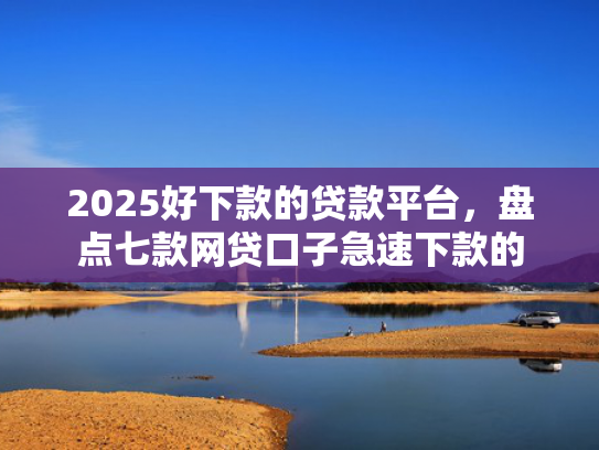 2025好下款的贷款平台，盘点七款网贷口子急速下款的