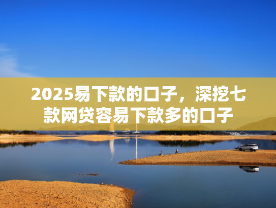 2025易下款的口子，深挖七款网贷容易下款多的口子  第1张