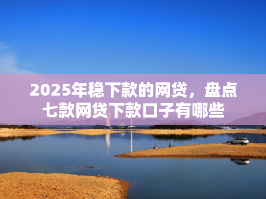 2025年稳下款的网贷，盘点七款网贷下款口子有哪些