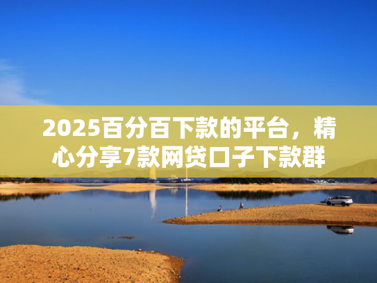 2025百分百下款的平台，精心分享7款网贷口子下款群  第1张