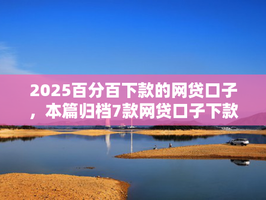 2025百分百下款的网贷口子，本篇归档7款网贷口子下款流程