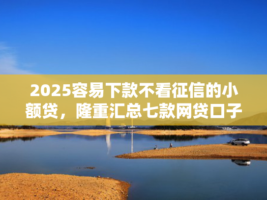 2025容易下款不看征信的小额贷，隆重汇总七款网贷口子额度大好下款