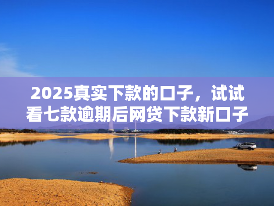 2025真实下款的口子，试试看七款逾期后网贷下款新口子