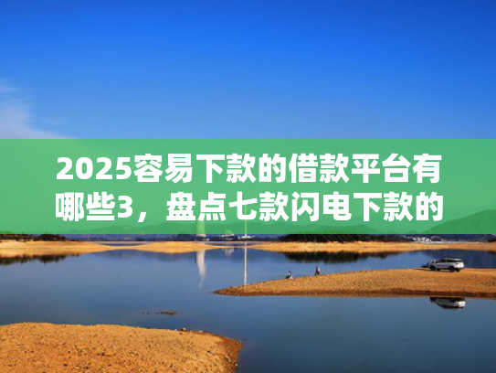 2025容易下款的借款平台有哪些3，盘点七款闪电下款的网贷口子